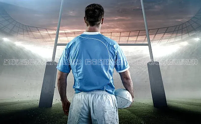 新长征app下载百度众测足球运动培养人的优良品质：探索足球运动如何培养领导力和团队精神