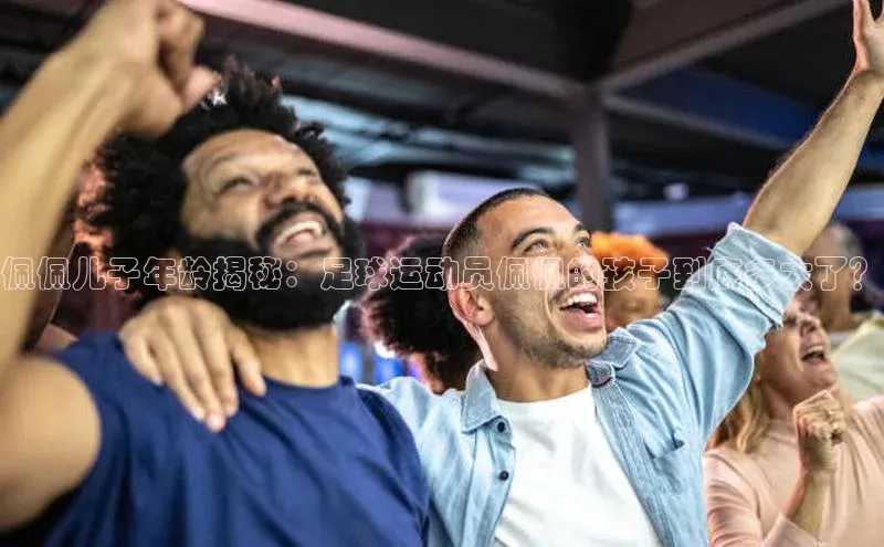 长征平台登录网易佩佩儿子年龄揭秘：足球运动员佩佩的孩子到底多大了？