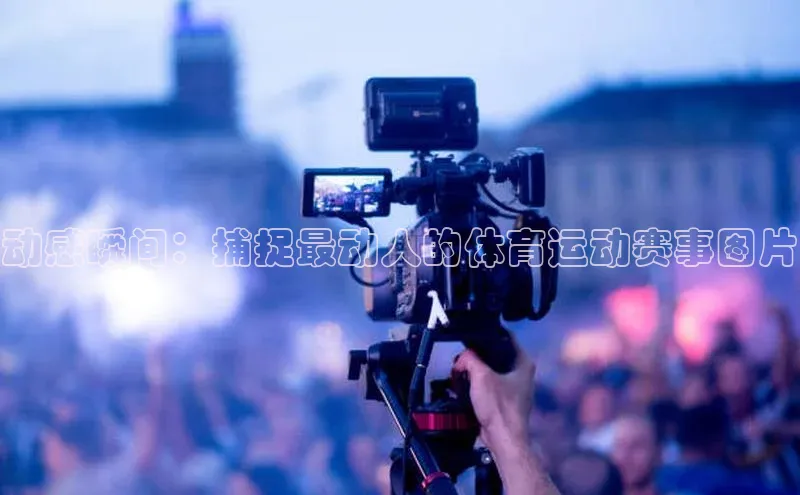 长征注册壹网壹创动感瞬间：捕捉最动人的体育运动赛事图片