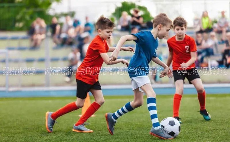 潮流风尚：体育精神与时尚碰撞的全新赛道——赛事运动球服