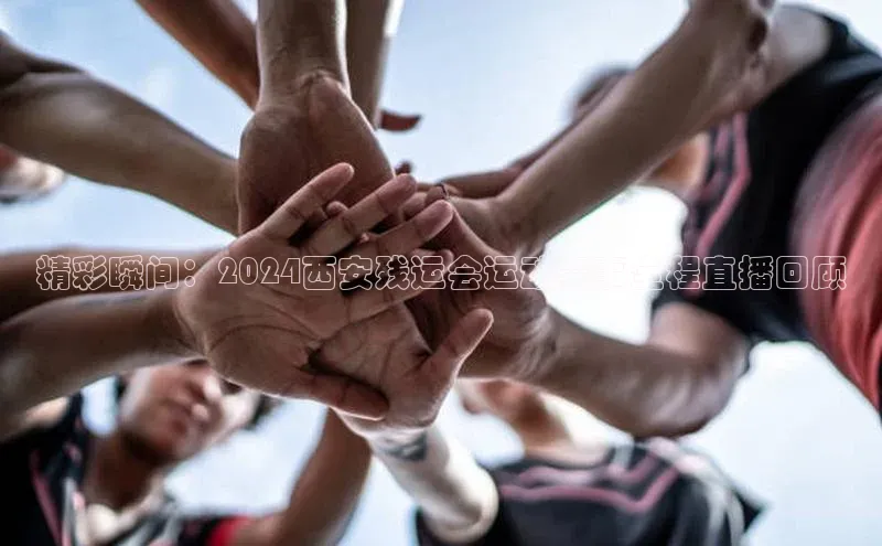 精彩瞬间：2024西安残运会运动赛事全程直播回顾