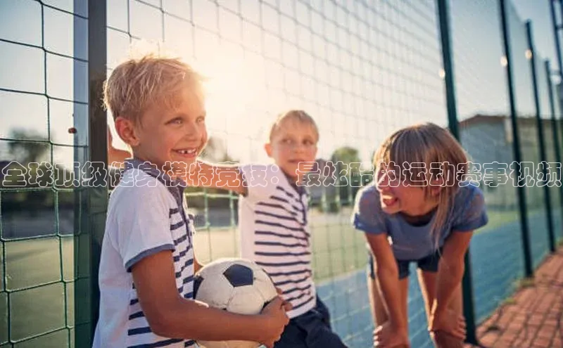 全球顶级健身模特竞技：最炫酷的运动赛事视频